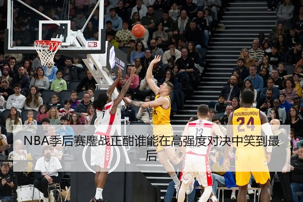 NBA季后赛鏖战正酣谁能在高强度对决中笑到最后