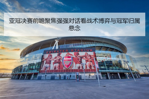 亚冠决赛前瞻聚焦强强对话看战术博弈与冠军归属悬念